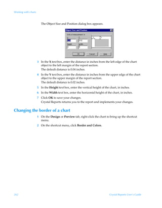Working with charts



                         The Object Size and Position dialog box appears.




                      3 In the X text box, enter the distance in inches from the left edge of the chart
                        object to the left margin of the report section.
                        The default distance is 0.04 inches.
                      4 In the Y text box, enter the distance in inches from the upper edge of the chart
                        object to the upper margin of the report section.
                        The default distance is 0.02 inches.
                      5 In the Height text box, enter the vertical height of the chart, in inches.
                      6 In the Width text box, enter the horizontal height of the chart, in inches.
                      7 Click OK to save your changes.
                        Crystal Reports returns you to the report and implements your changes.


Changing the border of a chart
                      1 On the Design or Preview tab, right-click the chart to bring up the shortcut
                        menu.
                      2 On the shortcut menu, click Border and Colors.




262                                                                              Crystal Reports User’s Guide
 