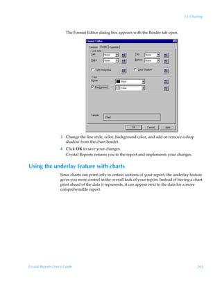 13: Charting



                        The Format Editor dialog box appears with the Border tab open.




                    3 Change the line style, color, background color, and add or remove a drop
                      shadow from the chart border.
                    4 Click OK to save your changes.
                      Crystal Reports returns you to the report and implements your changes.


Using the underlay feature with charts
                    Since charts can print only in certain sections of your report, the underlay feature
                    gives you more control in the overall look of your report. Instead of having a chart
                    print ahead of the data it represents, it can appear next to the data for a more
                    comprehensible report.




Crystal Reports User’s Guide                                                                         263
 