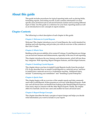 1: Welcome to Crystal Reports




About this guide
                    This guide includes procedures for typical reporting tasks such as placing fields,
                    formatting reports, and sorting records. It also contains information on more
                    specific areas of interest such as advanced formula creation and accessing different
                    types of data. Use this guide as a reference for your basic reporting needs as well
                    as an introduction to new concepts in report creation.


Chapter Contents
                    The following is a short description of each chapter in this guide.

                    Chapter 1: Welcome to Crystal Reports
                    Welcome! This chapter introduces you to Crystal Reports, the world standard for
                    desktop and web reporting, and provides you with an overview of the contents of
                    this User’s Guide.

                    Chapter 2: What’s New
                    Building on the proven stability of its version 8.5 release, Crystal Reports now brings
                    you several new features and enhancements, especially in the area of web reporting.
                    This chapter introduces the new features and enhancements, which fall into three
                    key categories: Web reporting, Report Designer features, and Developer features.

                    Chapter 3: Installing Crystal Reports
                    This chapter shows you how to install Crystal Reports locally from the product
                    CD. It also describes how to install Crystal Reports to a network server, and how
                    to install from a network server to a workstation machine. Additional topics
                    include “Customizing your installation” and “Installing Crystal Enterprise.”

                    Chapter 4: Quick Start
                    This chapter begins with an overview of the sample reports and data commonly
                    used with Crystal Reports. It then presents an overview of the Report Experts—both
                    new and advanced users can benefit from looking at the Standard Report Expert as
                    it has many steps in common with the other Report Experts. Finally, the chapter
                    offers two tutorials: one for new users and another for more advanced users.

                    Chapter 5: Report Design Concepts
                    This chapter describes the basic concepts of report design and helps you decide
                    what information you want to include in your report.




Crystal Reports User’s Guide                                                                              3
 