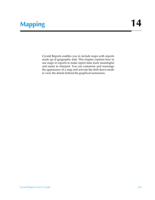 Mapping                                                                        14


                    Crystal Reports enables you to include maps with reports
                    made up of geographic data. This chapter explains how to
                    use maps in reports to make report data more meaningful
                    and easier to interpret. You can customize and rearrange
                    the appearance of a map and activate the drill-down mode
                    to view the details behind the graphical summaries.




Crystal Reports User’s Guide                                                    265
 