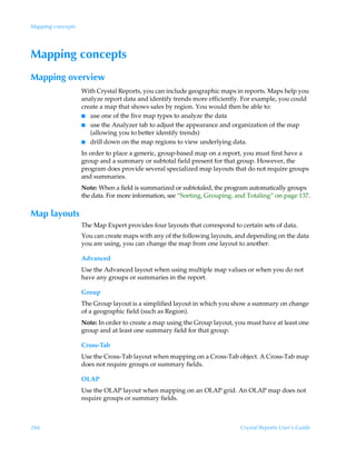 Mapping concepts




Mapping concepts
Mapping overview
                   With Crystal Reports, you can include geographic maps in reports. Maps help you
                   analyze report data and identify trends more efficiently. For example, you could
                   create a map that shows sales by region. You would then be able to:
                   I use one of the five map types to analyze the data
                   I use the Analyzer tab to adjust the appearance and organization of the map
                      (allowing you to better identify trends)
                   I drill down on the map regions to view underlying data.

                   In order to place a generic, group-based map on a report, you must first have a
                   group and a summary or subtotal field present for that group. However, the
                   program does provide several specialized map layouts that do not require groups
                   and summaries.
                   Note: When a field is summarized or subtotaled, the program automatically groups
                   the data. For more information, see “Sorting, Grouping, and Totaling” on page 137.

Map layouts
                   The Map Expert provides four layouts that correspond to certain sets of data.
                   You can create maps with any of the following layouts, and depending on the data
                   you are using, you can change the map from one layout to another.

                   Advanced
                   Use the Advanced layout when using multiple map values or when you do not
                   have any groups or summaries in the report.

                   Group
                   The Group layout is a simplified layout in which you show a summary on change
                   of a geographic field (such as Region).
                   Note: In order to create a map using the Group layout, you must have at least one
                   group and at least one summary field for that group.

                   Cross-Tab
                   Use the Cross-Tab layout when mapping on a Cross-Tab object. A Cross-Tab map
                   does not require groups or summary fields.

                   OLAP
                   Use the OLAP layout when mapping on an OLAP grid. An OLAP map does not
                   require groups or summary fields.



266                                                                         Crystal Reports User’s Guide
 