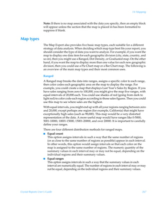 14: Mapping



                    Note: If there is no map associated with the data you specify, then an empty block
                    will appear unless the section that the map is placed in has been formatted to
                    suppress if blank.


Map types
                    The Map Expert also provides five basic map types, each suitable for a different
                    strategy of data analysis. When deciding which map type best fits your report, you
                    should consider the type of data you want to analyze. For example, if you want the
                    map to display one data item for each geographic division (city, state, country, and
                    so on), then you might use a Ranged, Dot Density, or Graduated map. On the other
                    hand, if you want the map to display more than one value for each new geographic
                    division, then you could use a Pie Chart map or a Bar Chart map. The following is
                    an overview of the main map types and their most common uses.

                    Ranged
                    A Ranged map breaks the data into ranges, assigns a specific color to each range,
                    then color codes each geographic area on the map to display the range. For
                    example, you could create a map that displays Last Year’s Sales by Region. If you
                    have sales ranging from zero to 100,000, you might give the map five ranges, with
                    equal intervals of 20,000 each. You could use shades of red (going from dark to
                    light red) to color code each region according to those sales figures. Then you could
                    use this map to see where sales are the highest.
                    With equal intervals, you might end up with all your regions ranging between zero
                    and 20,000, except perhaps one region (for example, California) that might have
                    exceptionally high sales (such as 98,000). This map would be a very distorted
                    representation of the data. A more useful map would have ranges like 0-5000,
                    5001-10000, 10001-15000, 15001-20000, and over 20000. It is important to carefully
                    define your ranges.
                    There are four different distribution methods for ranged maps.
                    I Equal count
                      This option assigns intervals in such a way that the same number of regions
                      (or as close to the same number of regions as possible) appear in each interval.
                      In other words, this option would assign intervals so that each color on the
                      map is assigned to the same number of regions. The numeric quantity of the
                      summary values in each interval may or may not be equal, depending on the
                      individual regions and their summary values.
                    I Equal ranges
                      This option assigns intervals in such a way that the summary values in each
                      interval are numerically equal. The number of regions in each interval may or may
                      not be equal, depending on the individual regions and their summary values.




Crystal Reports User’s Guide                                                                         267
 