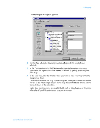 14: Mapping



                        The Map Expert dialog box appears.




                    2 On the Data tab, in the Layout area, click Advanced, if it is not already
                      selected.
                    3 In the Placement area, in the Place map list, specify how often your map
                      appears on the report, then click Header or Footer to specify where to place
                      your map.
                    4 In the Data area, add the database field you want to base your map on to the
                      Geographic field.
                      The arrow buttons on the Map Expert dialog box allow you to move fields from
                      one list to the other. Single arrows move only the selected field; double arrows
                      move all fields at the same time.
                        Note: You must map on a geographic field, such as City, Region, or Country;
                        otherwise, Crystal Reports cannot generate your map.




Crystal Reports User’s Guide                                                                       271
 