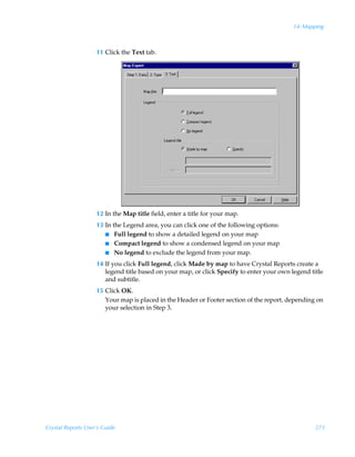 14: Mapping



                    11 Click the Text tab.




                    12 In the Map title field, enter a title for your map.
                    13 In the Legend area, you can click one of the following options:
                       I Full legend to show a detailed legend on your map
                       I Compact legend to show a condensed legend on your map
                       I No legend to exclude the legend from your map.

                    14 If you click Full legend, click Made by map to have Crystal Reports create a
                       legend title based on your map, or click Specify to enter your own legend title
                       and subtitle.
                    15 Click OK.
                       Your map is placed in the Header or Footer section of the report, depending on
                       your selection in Step 3.




Crystal Reports User’s Guide                                                                       273
 