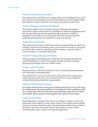 About this guide



                   Chapter 6: Introduction to Reporting
                   This chapter shows you the basics of creating a report in Crystal Reports. First you’ll
                   learn about the report design environment, then about how to select database tables,
                   place objects on a report, and how to sort, group, and total your report data.

                   Chapter 7: Designing Optimized Web Reports
                   This chapter suggests ways to enhance reports so they take advantage of
                   performance enhancements made to Crystal Reports. While the suggestions made
                   here are especially important for optimizing the performance of reports
                   distributed over the thin-wire environment of the Web, the majority of the
                   guidelines and procedures are applicable to all of your reports.

                   Chapter 8: Record Selection
                   This chapter shows you how to filter the records you want included in a report. For
                   example, using the record selection tools, you can limit the records in your report
                   to include only records for a specific group of customers, a specific range of
                   account numbers, or a particular date range.

                   Chapter 9: Sorting, Grouping, and Totaling
                   Sorting, grouping, and totaling are the steps that turn disorganized data into
                   useful information on a report. This chapter describes the types of sorting,
                   grouping, and totaling you can do within a report.

                   Chapter 10: Running Totals
                   Running totals are a flexible and powerful way to create specialized summaries
                   and continually incrementing totals.
                   This chapter shows you how to add a basic running total and a running total
                   within a group to your report. You will also learn how to create conditional
                   running totals and running totals using formulas.

                   Chapter 11: Multiple Section Reports
                   This chapter introduces the various types of sophisticated reports you can create using
                   the multiple section reporting capabilities in Crystal Reports. These capabilities enable
                   you to create reports that treat individual values differently based on sets of criteria
                   you establish. These concepts are then applied to the creation of Form Letters.

                   Chapter 12: Formatting
                   Formatting refers to changes in the layout and design of a report, as well as the
                   appearance of text, objects, or entire report sections. This chapter details methods
                   you can use to draw attention to data, change the presentation of dates, numbers,
                   and other values, hide unwanted sections, and perform a variety of other
                   formatting tasks to give a report a professional appearance.




4                                                                                Crystal Reports User’s Guide
 