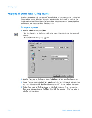 Creating maps



Mapping on group fields (Group layout)
                To map on a group, you can use the Group layout, in which you show a summary
                (such as Last Year’s Sales) on change of a geographic field (such as Region). In
                order to create a map using the Group layout, you must have at least one group
                and at least one summary field for that group.

                To map on a group
                1 On the Insert menu, click Map.
                   Tip: Another way to do this is to click the Insert Map button on the Standard
                   toolbar.
                   The Map Expert dialog box appears.




                2 On the Data tab, in the Layout area, click Group, if it is not already selected.
                3 In the Placement area, in the Place map list, specify how often your map appears
                  on the report, then click Header or Footer to specify where to place your map.
                4 In the Data area, in the On change of list, click the group field you want to
                  base your map on, then in the Show list, click the summary field you want to
                  display on your map.




274                                                                       Crystal Reports User’s Guide
 