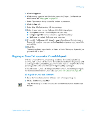 14: Mapping



                    5 Click the Type tab.
                    6 Click the map type that best illustrates your data (Ranged, Dot Density, or
                      Graduated). See “Map types” on page 267.
                    7 In the Options area, apply formatting options to your map.
                    8 Click the Text tab.
                    9 In the Map title field, enter a title for your map.
                    10 In the Legend area, you can click one of the following options:
                       I Full legend to show a detailed legend on your map
                       I Compact legend to show a condensed legend on your map
                       I No legend to exclude the legend from your map.

                    11 If you click Full legend, click Made by map to have Crystal Reports create a
                       legend title based on your map, or click Specify to enter your own legend title
                       and subtitle.
                    12 Click OK.
                       Your map is placed in the Header or Footer section of the report, depending on
                       your selection in Step 3.


Mapping on Cross-Tab summaries (Cross-Tab layout)
                    With the Cross-Tab layout, you can map on a Cross-Tab summary field. For
                    example, with a Cross-Tab that shows the total number of items of a product sold
                    in each region of the United States, you may want to include a map that shows the
                    percentage of the total sales of the product provided by each region.
                    In order to create a Cross-Tab map you must first have a Cross-Tab in your report.
                    For more information about Cross-Tabs, see “Cross-Tab Objects” on page 299.

                    To map on a Cross-Tab summary
                    1 Select the Cross-Tab summary field you want to base your map on.
                    2 On the Insert menu, click Map.
                        Tip: Another way to do this is to click the Insert Map button on the Standard
                        toolbar.




Crystal Reports User’s Guide                                                                        275
 