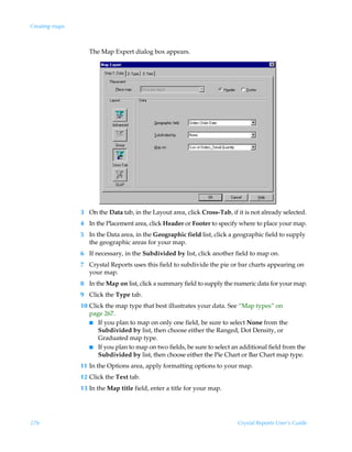 Creating maps



                   The Map Expert dialog box appears.




                3 On the Data tab, in the Layout area, click Cross-Tab, if it is not already selected.
                4 In the Placement area, click Header or Footer to specify where to place your map.
                5 In the Data area, in the Geographic field list, click a geographic field to supply
                  the geographic areas for your map.
                6 If necessary, in the Subdivided by list, click another field to map on.
                7 Crystal Reports uses this field to subdivide the pie or bar charts appearing on
                  your map.
                8 In the Map on list, click a summary field to supply the numeric data for your map.
                9 Click the Type tab.
                10 Click the map type that best illustrates your data. See “Map types” on
                   page 267.
                   I If you plan to map on only one field, be sure to select None from the
                      Subdivided by list, then choose either the Ranged, Dot Density, or
                      Graduated map type.
                   I If you plan to map on two fields, be sure to select an additional field from the
                      Subdivided by list, then choose either the Pie Chart or Bar Chart map type.
                11 In the Options area, apply formatting options to your map.
                12 Click the Text tab.
                13 In the Map title field, enter a title for your map.




276                                                                        Crystal Reports User’s Guide
 