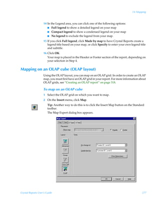 14: Mapping



                    14 In the Legend area, you can click one of the following options:
                       I Full legend to show a detailed legend on your map
                       I Compact legend to show a condensed legend on your map
                       I No legend to exclude the legend from your map.

                    15 If you click Full legend, click Made by map to have Crystal Reports create a
                       legend title based on your map, or click Specify to enter your own legend title
                       and subtitle.
                    16 Click OK.
                       Your map is placed in the Header or Footer section of the report, depending on
                       your selection in Step 4.


Mapping on an OLAP cube (OLAP layout)
                    Using the OLAP layout, you can map on an OLAP grid. In order to create an OLAP
                    map, you must first have an OLAP grid in your report. For more information about
                    OLAP grids, see “Creating an OLAP report” on page 318.

                    To map on an OLAP cube
                    1 Select the OLAP grid on which you want to map.
                    2 On the Insert menu, click Map.
                        Tip: Another way to do this is to click the Insert Map button on the Standard
                        toolbar.
                        The Map Expert dialog box appears.




Crystal Reports User’s Guide                                                                       277
 