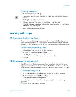 14: Mapping



                    To map on a subreport
                    1 On the Insert menu, click Map.
                        Tip: Another way to do this is to click the Insert Map button on the Standard
                        toolbar.
                        The Map Expert dialog box appears.
                    2 Make any necessary changes to the Map Expert, then click OK.
                      Crystal Reports places the map in the section you specified in the Map Expert,
                      and returns you to the report.
                    3 Resize or move your map as desired.


Working with maps
Editing maps using the Map Expert
                    Once you have created a map, you may want to add a new title, headings, and a
                    legend, and you may want to change fonts, or even the map type. From either the
                    Design or Preview tab, you can open the Map Expert and make your modifications.

                    To edit a map using the Map Expert
                    1 Right-click the map to bring up the shortcut menu.
                    2 On the shortcut menu, click Map Expert.
                    3 In the Map Expert dialog box, make the desired changes.
                    4 Click OK.


Editing maps on the Analyzer tab
                    Crystal Reports provides the Analyzer tab for advanced mapping. Use this tab to
                    organize your maps for more efficient analysis. The Analyzer tab allows you to set the
                    properties of an individual instance of a map independently from the rest of the report.

                    To launch the Analyzer tab
                    1 On the Preview tab, right-click the map to bring up the shortcut menu.
                    2 On the shortcut menu, click Map Analyzer.
                      Crystal Reports opens the Analyzer tab.
                    When viewing a map on the Analyzer tab, you can perform the following
                    operations:
                    I zoom in, zoom out, and pan the map




Crystal Reports User’s Guide                                                                            279
 