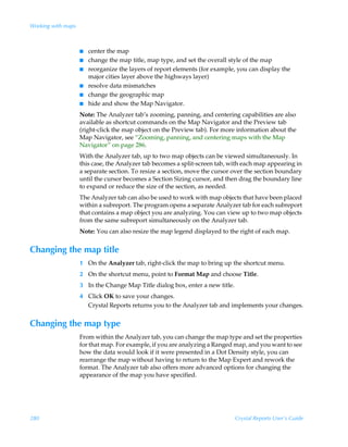 Working with maps



                    I   center the map
                    I   change the map title, map type, and set the overall style of the map
                    I   reorganize the layers of report elements (for example, you can display the
                        major cities layer above the highways layer)
                    I   resolve data mismatches
                    I   change the geographic map
                    I   hide and show the Map Navigator.
                    Note: The Analyzer tab’s zooming, panning, and centering capabilities are also
                    available as shortcut commands on the Map Navigator and the Preview tab
                    (right-click the map object on the Preview tab). For more information about the
                    Map Navigator, see “Zooming, panning, and centering maps with the Map
                    Navigator” on page 286.
                    With the Analyzer tab, up to two map objects can be viewed simultaneously. In
                    this case, the Analyzer tab becomes a split-screen tab, with each map appearing in
                    a separate section. To resize a section, move the cursor over the section boundary
                    until the cursor becomes a Section Sizing cursor, and then drag the boundary line
                    to expand or reduce the size of the section, as needed.
                    The Analyzer tab can also be used to work with map objects that have been placed
                    within a subreport. The program opens a separate Analyzer tab for each subreport
                    that contains a map object you are analyzing. You can view up to two map objects
                    from the same subreport simultaneously on the Analyzer tab.
                    Note: You can also resize the map legend displayed to the right of each map.


Changing the map title
                    1 On the Analyzer tab, right-click the map to bring up the shortcut menu.
                    2 On the shortcut menu, point to Format Map and choose Title.
                    3 In the Change Map Title dialog box, enter a new title.
                    4 Click OK to save your changes.
                      Crystal Reports returns you to the Analyzer tab and implements your changes.


Changing the map type
                    From within the Analyzer tab, you can change the map type and set the properties
                    for that map. For example, if you are analyzing a Ranged map, and you want to see
                    how the data would look if it were presented in a Dot Density style, you can
                    rearrange the map without having to return to the Map Expert and rework the
                    format. The Analyzer tab also offers more advanced options for changing the
                    appearance of the map you have specified.




280                                                                            Crystal Reports User’s Guide
 