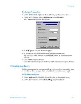 14: Mapping



                    To change the map type
                    1 On the Analyzer tab, right-click the map to bring up the shortcut menu.
                    2 On the shortcut menu, point to Format Map and choose Type.
                      The Customize Map dialog box appears.




                    3 In the Map type list, click the new map type.
                    4 In the Options area, apply formatting options to your new map.
                      The properties made available to you vary depending on the map you have
                      selected.
                    5 Click OK to save your changes.
                      Crystal Reports returns you to the Analyzer tab and implements your changes.


Changing map layers
                    It takes only a moment to rearrange map layers. You can also set properties, such
                    as visibility for those layers, and you can add and remove layers as needed.

                    To change map layers
                    1 On the Analyzer tab, right-click the map to bring up the shortcut menu.
                    2 On the shortcut menu, point to Format Map and choose Layers.




Crystal Reports User’s Guide                                                                      281
 
