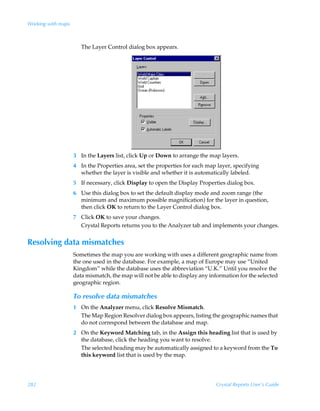 Working with maps



                       The Layer Control dialog box appears.




                    3 In the Layers list, click Up or Down to arrange the map layers.
                    4 In the Properties area, set the properties for each map layer, specifying
                      whether the layer is visible and whether it is automatically labeled.
                    5 If necessary, click Display to open the Display Properties dialog box.
                    6 Use this dialog box to set the default display mode and zoom range (the
                      minimum and maximum possible magnification) for the layer in question,
                      then click OK to return to the Layer Control dialog box.
                    7 Click OK to save your changes.
                      Crystal Reports returns you to the Analyzer tab and implements your changes.


Resolving data mismatches
                    Sometimes the map you are working with uses a different geographic name from
                    the one used in the database. For example, a map of Europe may use “United
                    Kingdom” while the database uses the abbreviation “U.K.” Until you resolve the
                    data mismatch, the map will not be able to display any information for the selected
                    geographic region.

                    To resolve data mismatches
                    1 On the Analyzer menu, click Resolve Mismatch.
                      The Map Region Resolver dialog box appears, listing the geographic names that
                      do not correspond between the database and map.
                    2 On the Keyword Matching tab, in the Assign this heading list that is used by
                      the database, click the heading you want to resolve.
                      The selected heading may be automatically assigned to a keyword from the To
                      this keyword list that is used by the map.




282                                                                           Crystal Reports User’s Guide
 