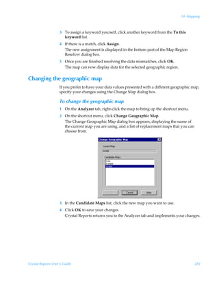 14: Mapping



                    3 To assign a keyword yourself, click another keyword from the To this
                      keyword list.
                    4 If there is a match, click Assign.
                      The new assignment is displayed in the bottom part of the Map Region
                      Resolver dialog box.
                    5 Once you are finished resolving the data mismatches, click OK.
                      The map can now display data for the selected geographic region.


Changing the geographic map
                    If you prefer to have your data values presented with a different geographic map,
                    specify your changes using the Change Map dialog box.

                    To change the geographic map
                    1 On the Analyzer tab, right-click the map to bring up the shortcut menu.
                    2 On the shortcut menu, click Change Geographic Map.
                      The Change Geographic Map dialog box appears, displaying the name of
                      the current map you are using, and a list of replacement maps that you can
                      choose from.




                    3 In the Candidate Maps list, click the new map you want to use.
                    4 Click OK to save your changes.
                      Crystal Reports returns you to the Analyzer tab and implements your changes.




Crystal Reports User’s Guide                                                                       283
 