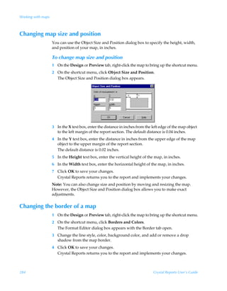 Working with maps



Changing map size and position
                    You can use the Object Size and Position dialog box to specify the height, width,
                    and position of your map, in inches.

                    To change map size and position
                    1 On the Design or Preview tab, right-click the map to bring up the shortcut menu.
                    2 On the shortcut menu, click Object Size and Position.
                      The Object Size and Position dialog box appears.




                    3 In the X text box, enter the distance in inches from the left edge of the map object
                      to the left margin of the report section. The default distance is 0.04 inches.
                    4 In the Y text box, enter the distance in inches from the upper edge of the map
                      object to the upper margin of the report section.
                      The default distance is 0.02 inches.
                    5 In the Height text box, enter the vertical height of the map, in inches.
                    6 In the Width text box, enter the horizontal height of the map, in inches.
                    7 Click OK to save your changes.
                      Crystal Reports returns you to the report and implements your changes.
                    Note: You can also change size and position by moving and resizing the map.
                    However, the Object Size and Position dialog box allows you to make exact
                    adjustments.


Changing the border of a map
                    1 On the Design or Preview tab, right-click the map to bring up the shortcut menu.
                    2 On the shortcut menu, click Borders and Colors.
                      The Format Editor dialog box appears with the Border tab open.
                    3 Change the line style, color, background color, and add or remove a drop
                      shadow from the map border.
                    4 Click OK to save your changes.
                      Crystal Reports returns you to the report and implements your changes.



284                                                                             Crystal Reports User’s Guide
 