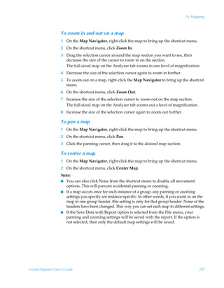 14: Mapping



                    To zoom in and out on a map
                    1 On the Map Navigator, right-click the map to bring up the shortcut menu.
                    2 On the shortcut menu, click Zoom In.
                    3 Drag the selection cursor around the map section you want to see, then
                      decrease the size of the cursor to zoom in on the section.
                      The full-sized map on the Analyzer tab zooms in one level of magnification.
                    4 Decrease the size of the selection cursor again to zoom in further.
                    5 To zoom out on a map, right-click the Map Navigator to bring up the shortcut
                      menu.
                    6 On the shortcut menu, click Zoom Out.
                    7 Increase the size of the selection cursor to zoom out on the map section.
                      The full-sized map on the Analyzer tab zooms out a level of magnification.
                    8 Increase the size of the selection cursor again to zoom out further.

                    To pan a map
                    1 On the Map Navigator, right-click the map to bring up the shortcut menu.
                    2 On the shortcut menu, click Pan.
                    3 Click the panning cursor, then drag it to the desired map section.

                    To center a map
                    1 On the Map Navigator, right-click the map to bring up the shortcut menu.
                    2 On the shortcut menu, click Center Map.
                    Note:
                    I You can also click None from the shortcut menu to disable all movement
                      options. This will prevent accidental panning or zooming.
                    I If a map occurs once for each instance of a group, any panning or zooming
                      settings you specify are instance-specific. In other words, if you zoom in on the
                      map in one group header, this setting is only for that group header. None of the
                      headers have been changed. This way you can set each map to different settings.
                    I If the Save Data with Report option is selected from the File menu, your
                      panning and zooming settings will be saved with the report. If the option is
                      not selected, then only the default map settings will be saved.




Crystal Reports User’s Guide                                                                        287
 