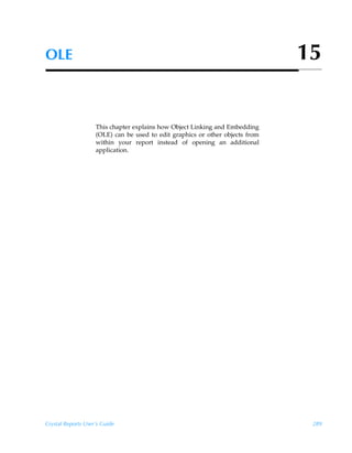 OLE                                                                            15


                    This chapter explains how Object Linking and Embedding
                    (OLE) can be used to edit graphics or other objects from
                    within your report instead of opening an additional
                    application.




Crystal Reports User’s Guide                                                    289
 