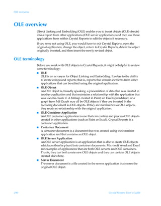 OLE overview




OLE overview
               Object Linking and Embedding (OLE) enables you to insert objects (OLE objects)
               into a report from other applications (OLE server applications) and then use those
               applications from within Crystal Reports to edit the objects if necessary.
               If you were not using OLE, you would have to exit Crystal Reports, open the
               original application, change the object, return to Crystal Reports, delete the object
               originally inserted, and then insert the newly revised object.


OLE terminology
               Before you work with OLE objects in Crystal Reports, it might be helpful to review
               some terminology:
               I OLE
                  OLE is an acronym for Object Linking and Embedding. It refers to the ability
                  to create compound reports; that is, reports that contain elements from other
                  applications that can be edited using the original application.
               I OLE Object
                  An OLE object is, broadly speaking, a presentation of data that was created in
                  another application and that maintains a relationship with the application that
                  was used to create it. A bitmap created in Paint, an Excel spreadsheet, or a
                  graph from MS Graph may all be OLE objects if they are inserted in the
                  receiving document as OLE objects. If they are not inserted as OLE objects,
                  they retain no relationship with the original application.
               I OLE Container Application
                  An OLE container application is one that can contain and process OLE objects
                  created in other applications (such as Paint or Excel). Crystal Reports is a
                  container application.
               I Container Document
                  A container document is a document that was created using the container
                  application and that contains an OLE object.
               I OLE Server Application
                  An OLE server application is an application that is able to create OLE objects
                  which can then be placed into container documents. Microsoft Word and Excel
                  are examples of applications that are both OLE servers and OLE containers.
                  That is, they can both create new OLE objects and they can contain OLE objects
                  created elsewhere.
               I Server Document
                  The server document is a file created in the server application that stores the
                  original OLE object.




290                                                                       Crystal Reports User’s Guide
 