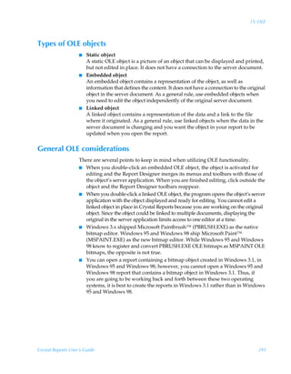 15: OLE



Types of OLE objects
                    I   Static object
                        A static OLE object is a picture of an object that can be displayed and printed,
                        but not edited in place. It does not have a connection to the server document.
                    I   Embedded object
                        An embedded object contains a representation of the object, as well as
                        information that defines the content. It does not have a connection to the original
                        object in the server document. As a general rule, use embedded objects when
                        you need to edit the object independently of the original server document.
                    I   Linked object
                        A linked object contains a representation of the data and a link to the file
                        where it originated. As a general rule, use linked objects when the data in the
                        server document is changing and you want the object in your report to be
                        updated when you open the report.


General OLE considerations
                    There are several points to keep in mind when utilizing OLE functionality.
                    I When you double-click an embedded OLE object, the object is activated for
                      editing and the Report Designer merges its menus and toolbars with those of
                      the object’s server application. When you are finished editing, click outside the
                      object and the Report Designer toolbars reappear.
                    I When you double-click a linked OLE object, the program opens the object’s server
                      application with the object displayed and ready for editing. You cannot edit a
                      linked object in place in Crystal Reports because you are working on the original
                      object. Since the object could be linked to multiple documents, displaying the
                      original in the server application limits access to one editor at a time.
                    I Windows 3.x shipped Microsoft Paintbrush™ (PBRUSH.EXE) as the native
                      bitmap editor. Windows 95 and Windows 98 ship Microsoft Paint™
                      (MSPAINT.EXE) as the new bitmap editor. While Windows 95 and Windows
                      98 know to register and convert PBRUSH.EXE OLE bitmaps as MSPAINT OLE
                      bitmaps, the opposite is not true.
                    I You can open a report containing a bitmap object created in Windows 3.1, in
                      Windows 95 and Windows 98; however, you cannot open a Windows 95 and
                      Windows 98 report that contains a bitmap object in Windows 3.1. Thus, if
                      you are going to be working back and forth between these two operating
                      systems, it is best to create the reports in Windows 3.1 rather than in Windows
                      95 and Windows 98.




Crystal Reports User’s Guide                                                                           291
 