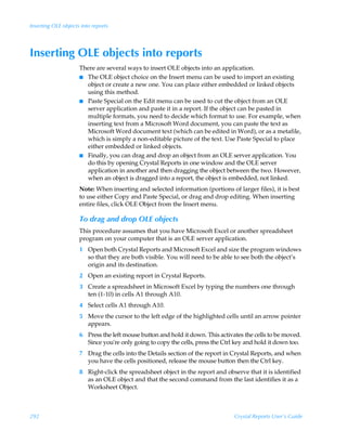 Inserting OLE objects into reports




Inserting OLE objects into reports
                     There are several ways to insert OLE objects into an application.
                     I The OLE object choice on the Insert menu can be used to import an existing
                       object or create a new one. You can place either embedded or linked objects
                       using this method.
                     I Paste Special on the Edit menu can be used to cut the object from an OLE
                       server application and paste it in a report. If the object can be pasted in
                       multiple formats, you need to decide which format to use. For example, when
                       inserting text from a Microsoft Word document, you can paste the text as
                       Microsoft Word document text (which can be edited in Word), or as a metafile,
                       which is simply a non-editable picture of the text. Use Paste Special to place
                       either embedded or linked objects.
                     I Finally, you can drag and drop an object from an OLE server application. You
                       do this by opening Crystal Reports in one window and the OLE server
                       application in another and then dragging the object between the two. However,
                       when an object is dragged into a report, the object is embedded, not linked.
                     Note: When inserting and selected information (portions of larger files), it is best
                     to use either Copy and Paste Special, or drag and drop editing. When inserting
                     entire files, click OLE Object from the Insert menu.

                     To drag and drop OLE objects
                     This procedure assumes that you have Microsoft Excel or another spreadsheet
                     program on your computer that is an OLE server application.
                     1 Open both Crystal Reports and Microsoft Excel and size the program windows
                       so that they are both visible. You will need to be able to see both the object’s
                       origin and its destination.
                     2 Open an existing report in Crystal Reports.
                     3 Create a spreadsheet in Microsoft Excel by typing the numbers one through
                       ten (1-10) in cells A1 through A10.
                     4 Select cells A1 through A10.
                     5 Move the cursor to the left edge of the highlighted cells until an arrow pointer
                       appears.
                     6 Press the left mouse button and hold it down. This activates the cells to be moved.
                       Since you're only going to copy the cells, press the Ctrl key and hold it down too.
                     7 Drag the cells into the Details section of the report in Crystal Reports, and when
                       you have the cells positioned, release the mouse button then the Ctrl key.
                     8 Right-click the spreadsheet object in the report and observe that it is identified
                       as an OLE object and that the second command from the last identifies it as a
                       Worksheet Object.



292                                                                             Crystal Reports User’s Guide
 