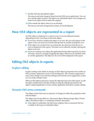15: OLE



                    9 Double-click the spreadsheet object.
                      The menus and tools change to those from the OLE server application. You can
                      now edit the object in-place. The object is an embedded object. Any changes you
                      make to the object will not affect the original.
                    10 Click outside the object when you are finished.
                       The menus and tools change back to those of Crystal Reports.


How OLE objects are represented in a report
                    An OLE object is displayed in a report in any of several different formats
                    depending on how you chose to insert the object.
                    I If you have chosen to display the object as an icon, the icon will appear in the
                       report. Users can choose to edit the bitmap later by double-clicking the icon.
                    I If the object was created from an existing file, the data from that file (or an
                       icon) is displayed in the report. This data can be edited by double-clicking the
                       object or its icon.
                    I If you are creating a new object, the application for the object type that you chose
                       will open, and you can begin designing the object. When you are finished, close
                       or exit the application. The object (or its icon) will be displayed in the report.


Editing OLE objects in reports
In-place editing
                    In-place editing is the ability to change an OLE object’s properties from within an
                    OLE container application (such as Crystal Reports). The container application’s
                    menu items change to provide the editing tools from the server application so that
                    you can make changes easily.
                    When an OLE object is placed in a report, the object becomes part of the report. To edit
                    the object, double-click it and then modify it using the editing tools found in the
                    object’s original application or from a similar application that allows in-place editing.


Dynamic OLE menu commands
                    The Object on the Edit menu is dynamic; it changes to reflect the properties of the
                    selected object.
                    The object may be described as a Document object, Bitmap Image object, Picture
                    object, Worksheet object, or something similarly descriptive.
                    I if the object is embedded, the Edit menu displays those commands that are
                       available to that type of embedded object



Crystal Reports User’s Guide                                                                             293
 
