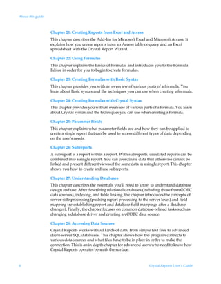 About this guide



                   Chapter 21: Creating Reports from Excel and Access
                   This chapter describes the Add-Ins for Microsoft Excel and Microsoft Access. It
                   explains how you create reports from an Access table or query and an Excel
                   spreadsheet with the Crystal Report Wizard.

                   Chapter 22: Using Formulas
                   This chapter explains the basics of formulas and introduces you to the Formula
                   Editor in order for you to begin to create formulas.

                   Chapter 23: Creating Formulas with Basic Syntax
                   This chapter provides you with an overview of various parts of a formula. You
                   learn about Basic syntax and the techniques you can use when creating a formula.

                   Chapter 24: Creating Formulas with Crystal Syntax
                   This chapter provides you with an overview of various parts of a formula. You learn
                   about Crystal syntax and the techniques you can use when creating a formula.

                   Chapter 25: Parameter Fields
                   This chapter explains what parameter fields are and how they can be applied to
                   create a single report that can be used to access different types of data depending
                   on the user’s needs.

                   Chapter 26: Subreports
                   A subreport is a report within a report. With subreports, unrelated reports can be
                   combined into a single report. You can coordinate data that otherwise cannot be
                   linked and present different views of the same data in a single report. This chapter
                   shows you how to create and use subreports.

                   Chapter 27: Understanding Databases
                   This chapter describes the essentials you’ll need to know to understand database
                   design and use. After describing relational databases (including those from ODBC
                   data sources), indexing, and table linking, the chapter introduces the concepts of
                   server-side processing (pushing report processing to the server level) and field
                   mapping (re-establishing report and database field mappings after a database
                   changes). Finally, the chapter focuses on common database-related tasks such as
                   changing a database driver and creating an ODBC data source.

                   Chapter 28: Accessing Data Sources
                   Crystal Reports works with all kinds of data, from simple text files to advanced
                   client-server SQL databases. This chapter shows how the program connects to
                   various data sources and what files have to be in place in order to make the
                   connection. This is an in-depth chapter for advanced users who need to know how
                   Crystal Reports operates beneath the surface.



6                                                                            Crystal Reports User’s Guide
 