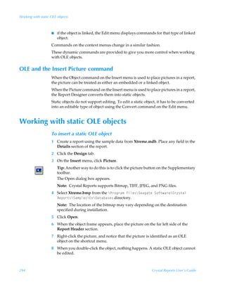 Working with static OLE objects



                    I   if the object is linked, the Edit menu displays commands for that type of linked
                        object.
                    Commands on the context menus change in a similar fashion.
                    These dynamic commands are provided to give you more control when working
                    with OLE objects.


OLE and the Insert Picture command
                    When the Object command on the Insert menu is used to place pictures in a report,
                    the picture can be treated as either an embedded or a linked object.
                    When the Picture command on the Insert menu is used to place pictures in a report,
                    the Report Designer converts them into static objects.
                    Static objects do not support editing. To edit a static object, it has to be converted
                    into an editable type of object using the Convert command on the Edit menu.


Working with static OLE objects
                    To insert a static OLE object
                    1 Create a report using the sample data from Xtreme.mdb. Place any field in the
                      Details section of the report.
                    2 Click the Design tab.
                    3 On the Insert menu, click Picture.
                        Tip: Another way to do this is to click the picture button on the Supplementary
                        toolbar.
                        The Open dialog box appears.
                        Note: Crystal Reports supports Bitmap, TIFF, JPEG, and PNG files.
                    4 Select Xtreme.bmp from the cQ…‚t…h€ÃAvyr†cTrhth‡rÃT‚s‡h…rc8…’†‡hyÃ
                      Srƒ‚…‡†cTh€ƒyr†c@c9h‡hih†r† directory.
                        Note: The location of the bitmap may vary depending on the destination
                        specified during installation.
                    5 Click Open.
                    6 When the object frame appears, place the picture on the far left side of the
                      Report Header section.
                    7 Right-click the picture, and notice that the picture is identified as an OLE
                      object on the shortcut menu.
                    8 When you double-click the object, nothing happens. A static OLE object cannot
                      be edited.



294                                                                             Crystal Reports User’s Guide
 