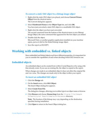 15: OLE



                    To convert a static OLE object to a bitmap image object
                    1 Right-click the static OLE object you placed, and choose Convert Picture
                      Object from the shortcut menu.
                      The Convert dialog box appears.
                    2 Select Paintbrush Picture in the Object Type list, and click OK.
                      You have just converted a static OLE object to a modifiable OLE object.
                    3 Right-click the object you have just converted.
                      The second command from the bottom of the shortcut menu is now Bitmap
                      Image Object, the same command that appeared for the first object you linked.
                    4 Double-click the object.
                      Microsoft Paint, or another graphics application installed on your machine
                      opens, just as it did for the linked bitmap image object.
                    5 Save the report as OLE.RPT.


Working with embedded vs. linked objects
                    Since embedded and linked objects each have different properties, it is important for
                    you to consider the capabilities of each when deciding which OLE format to use.


Embedded objects
                    An embedded object can be created from within Crystal Reports or by using a file
                    that already exists. If you use an existing file, the object is copied to the report.
                    When changes are made to an embedded object it does not affect the original file
                    and vice versa. The changes are made only to the object within your report.

                    To insert an embedded OLE object
                    1 Click the Design tab.
                    2 On the Insert menu, click OLE Object.
                      The Insert Object dialog box appears.
                    3 Select Create From File.
                      The dialog box changes, allowing you to either type in an object name or browse.
                    4 Click Browse and choose Xtreme.bmp from the cQ…‚t…h€ÃAvyr†cTrhth‡rÃ
                      T‚s‡h…rc8…’†‡hyÃSrƒ‚…‡†cTh€ƒyr†c@c9h‡hih†r† directory.
                        Note: The location of the bitmap may vary depending on the destination
                        specified during installation.
                    5 Click Open to return to the Insert Object dialog box.




Crystal Reports User’s Guide                                                                          295
 