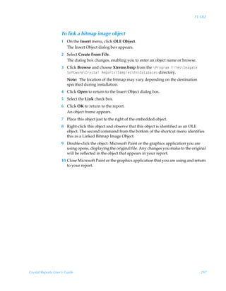15: OLE



                    To link a bitmap image object
                    1 On the Insert menu, click OLE Object.
                      The Insert Object dialog box appears.
                    2 Select Create From File.
                      The dialog box changes, enabling you to enter an object name or browse.
                    3 Click Browse and choose Xtreme.bmp from the cQ…‚t…h€ÃAvyr†cTrhth‡rÃ
                      T‚s‡h…rc8…’†‡hyÃSrƒ‚…‡†cTh€ƒyr†c@c9h‡hih†r† directory.
                        Note: The location of the bitmap may vary depending on the destination
                        specified during installation.
                    4 Click Open to return to the Insert Object dialog box.
                    5 Select the Link check box.
                    6 Click OK to return to the report.
                      An object frame appears.
                    7 Place this object just to the right of the embedded object.
                    8 Right-click this object and observe that this object is identified as an OLE
                      object. The second command from the bottom of the shortcut menu identifies
                      this as a Linked Bitmap Image Object.
                    9 Double-click the object. Microsoft Paint or the graphics application you are
                      using opens, displaying the original file. Any changes you make to the original
                      will be reflected in the object that appears in your report.
                    10 Close Microsoft Paint or the graphics application that you are using and return
                       to your report.




Crystal Reports User’s Guide                                                                       297
 