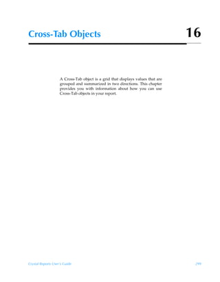 Cross-Tab Objects                                                                16


                    A Cross-Tab object is a grid that displays values that are
                    grouped and summarized in two directions. This chapter
                    provides you with information about how you can use
                    Cross-Tab objects in your report.




Crystal Reports User’s Guide                                                      299
 