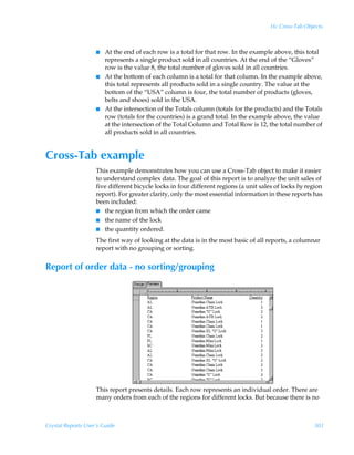 16: Cross-Tab Objects



                    I   At the end of each row is a total for that row. In the example above, this total
                        represents a single product sold in all countries. At the end of the “Gloves”
                        row is the value 8, the total number of gloves sold in all countries.
                    I   At the bottom of each column is a total for that column. In the example above,
                        this total represents all products sold in a single country. The value at the
                        bottom of the “USA” column is four, the total number of products (gloves,
                        belts and shoes) sold in the USA.
                    I   At the intersection of the Totals column (totals for the products) and the Totals
                        row (totals for the countries) is a grand total. In the example above, the value
                        at the intersection of the Total Column and Total Row is 12, the total number of
                        all products sold in all countries.


Cross-Tab example
                    This example demonstrates how you can use a Cross-Tab object to make it easier
                    to understand complex data. The goal of this report is to analyze the unit sales of
                    five different bicycle locks in four different regions (a unit sales of locks by region
                    report). For greater clarity, only the most essential information in these reports has
                    been included:
                    I the region from which the order came
                    I the name of the lock
                    I the quantity ordered.

                    The first way of looking at the data is in the most basic of all reports, a columnar
                    report with no grouping or sorting.


Report of order data - no sorting/grouping




                    This report presents details. Each row represents an individual order. There are
                    many orders from each of the regions for different locks. But because there is no



Crystal Reports User’s Guide                                                                           301
 
