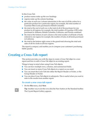 Creating a Cross-Tab report



                    In this Cross-Tab:
                    I product names make up the row headings
                    I regions make up the column headings
                    I the value at each row/column intersection is the sum of all the orders for a
                        particular product for a particular region; for example, the total number of
                        Guardian Mini Locks purchased in British Columbia
                    I the total at the end of each row is the total of all of the purchases for one
                        product in all regions; for example, the total number of Guardian ATB Locks
                        purchased in Alabama, British Columbia, California, and Florida combined
                    I the total at the bottom of each column is the total number of all kinds of locks
                        ordered in one region; for example, the number of locks of all kinds purchased
                        in California
                    I the total in the bottom right corner is the grand total showing the total unit
                        sales of all five locks in all four regions.
                    The report is compact, and enables you to compare your customers’ purchasing
                    habits quickly.


Creating a Cross-Tab report
                    This section provides you with the steps to create a Cross-Tab object in a new
                    report and how to add a Cross-Tab object to an existing report.
                    Things to keep in mind when using Cross-Tab objects:
                    I You can have multiple rows, columns, and summarized fields.
                    I You can insert as many Cross-Tab objects in a report as you need.
                    I You can insert the Cross-Tab into either the Report Header or Footer, or the
                       Group Header or Footer.
                    I You can place Cross-Tab objects in subreports. This is useful when you want to
                       refer to the results from another report.

                    To create a new cross-tab report
                    1 On the File menu, click New.
                        Tip: Another way to do this is to click the New button on the Standard toolbar.
                        The Crystal Report Gallery appears.




304                                                                          Crystal Reports User’s Guide
 
