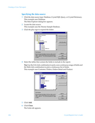 Creating a Cross-Tab report



                    Specifying the data source
                    1 Click the data source type: Database, Crystal SQL Query, or Crystal Dictionary.
                      This example uses Database.
                      The Data Explorer dialog box appears.
                    2 Locate the data source.
                      This example uses the Xtreme Sample Database.
                    3 Click the plus sign to expand the folder.




                    4 Select the tables that contain the fields to include in the report.
                        Tip: Use the Ctrl-click combination to pick a non-continuous range of fields and
                        the Shift-click combination to pick a continuous list of fields.
                        This example uses Customer, Orders, Orders Detail and Product.




                    5 Click Add.
                    6 Click Close.
                      The Links tab appears.



306                                                                            Crystal Reports User’s Guide
 