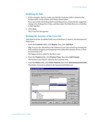 16: Cross-Tab Objects



                    Modifying the links
                    1 In this example, check to make sure that the Customer table is linked to the
                      Product table via the Orders and Orders Detail tables.
                      If you do not like the linking that Crystal Reports has automatically suggested,
                      change it by clicking Clear Links, and then select the fields that you would like
                      to link together.
                    2 Click Next.
                      The Cross-Tab tab appears.

                    Defining the structure of the Cross-Tab
                    Add fields from the Available Fields area to the Rows, Columns, and Summarized
                    Field areas.
                    1 From the Customer table, click Region, then click Add Row.
                        Tip: You can also add fields to the different Cross-Tab sections by clicking the
                        field and then dragging and dropping it into either the Columns, Rows, or Sum-
                        marized Field area.
                        The Region field is added to the Rows area.
                    2 From the Product table, click Product Class, then click Add Column.
                      The Product Class field is added to the Columns area.
                    3 From the Orders table, click Order Amount, then click Add Summarized Field.
                      The Orders Amount is added to the Summarized Field area.




Crystal Reports User’s Guide                                                                         307
 