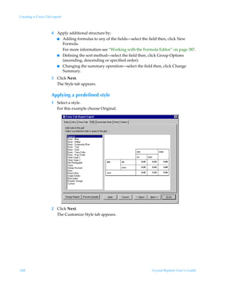 Creating a Cross-Tab report



                    4 Apply additional structure by:
                      I Adding formulas to any of the fields—select the field then, click New
                        Formula.
                        For more information see “Working with the Formula Editor” on page 387.
                      I Defining the sort method—select the field then, click Group Options
                        (ascending, descending or specified order).
                      I Changing the summary operation—select the field then, click Change
                        Summary.
                    5 Click Next.
                      The Style tab appears.

                    Applying a predefined style
                    1 Select a style.
                      For this example choose Original.




                    2 Click Next.
                      The Customize Style tab appears.




308                                                                     Crystal Reports User’s Guide
 
