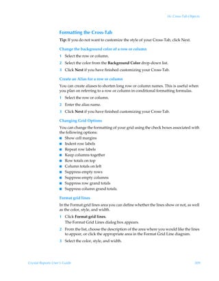 16: Cross-Tab Objects



                    Formatting the Cross-Tab
                    Tip: If you do not want to customize the style of your Cross-Tab, click Next.

                    Change the background color of a row or column
                    1 Select the row or column.
                    2 Select the color from the Background Color drop-down list.
                    3 Click Next if you have finished customizing your Cross-Tab.

                    Create an Alias for a row or column
                    You can create aliases to shorten long row or column names. This is useful when
                    you plan on referring to a row or column in conditional formatting formulas.
                    1 Select the row or column.
                    2 Enter the alias name.
                    3 Click Next if you have finished customizing your Cross-Tab.

                    Changing Grid Options
                    You can change the formatting of your grid using the check boxes associated with
                    the following options:
                    I Show cell margins
                    I Indent row labels
                    I Repeat row labels
                    I Keep columns together
                    I Row totals on top
                    I Column totals on left
                    I Suppress empty rows
                    I Suppress empty columns
                    I Suppress row grand totals
                    I Suppress column grand totals.


                    Format grid lines
                    In the Format grid lines area you can define whether the lines show or not, as well
                    as the color, style, and width.
                    1 Click Format grid lines.
                      The Format Grid Lines dialog box appears.
                    2 From the list, choose the description of the area where you would like the lines
                      to appear, or click the appropriate area in the Format Grid Line diagram.
                    3 Select the color, style, and width.




Crystal Reports User’s Guide                                                                        309
 