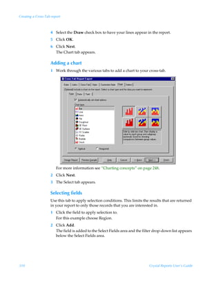 Creating a Cross-Tab report



                    4 Select the Draw check box to have your lines appear in the report.
                    5 Click OK.
                    6 Click Next.
                      The Chart tab appears.

                    Adding a chart
                    1 Work through the various tabs to add a chart to your cross-tab.




                        For more information see “Charting concepts” on page 248.
                    2 Click Next.
                    3 The Select tab appears.

                    Selecting fields
                    Use this tab to apply selection conditions. This limits the results that are returned
                    in your report to only those records that you are interested in.
                    1 Click the field to apply selection to.
                      For this example choose Region.
                    2 Click Add.
                      The field is added to the Select Fields area and the filter drop-down list appears
                      below the Select Fields area.




310                                                                            Crystal Reports User’s Guide
 