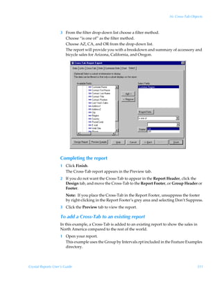 16: Cross-Tab Objects



                    3 From the filter drop-down list choose a filter method.
                      Choose “is one of” as the filter method.
                      Choose AZ, CA, and OR from the drop-down list.
                      The report will provide you with a breakdown and summary of accessory and
                      bicycle sales for Arizona, California, and Oregon.




                    Completing the report
                    1 Click Finish.
                      The Cross-Tab report appears in the Preview tab.
                    2 If you do not want the Cross-Tab to appear in the Report Header, click the
                      Design tab, and move the Cross-Tab to the Report Footer, or Group Header or
                      Footer.
                        Note: If you place the Cross-Tab in the Report Footer, unsuppress the footer
                        by right-clicking in the Report Footer’s grey area and selecting Don’t Suppress.
                    3 Click the Preview tab to view the report.

                    To add a Cross-Tab to an existing report
                    In this example, a Cross-Tab is added to an existing report to show the sales in
                    North America compared to the rest of the world.
                    1 Open your report.
                      This example uses the Group by Intervals.rpt included in the Feature Examples
                      directory.



Crystal Reports User’s Guide                                                                         311
 