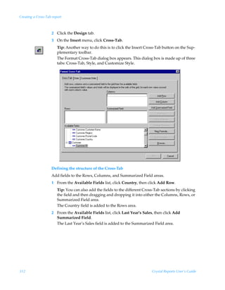 Creating a Cross-Tab report



                    2 Click the Design tab.
                    3 On the Insert menu, click Cross-Tab.
                        Tip: Another way to do this is to click the Insert Cross-Tab button on the Sup-
                        plementary toolbar.
                        The Format Cross-Tab dialog box appears. This dialog box is made up of three
                        tabs: Cross-Tab, Style, and Customize Style.




                    Defining the structure of the Cross-Tab
                    Add fields to the Rows, Columns, and Summarized Field areas.
                    1 From the Available Fields list, click Country, then click Add Row.
                        Tip: You can also add the fields to the different Cross-Tab sections by clicking
                        the field and then dragging and dropping it into either the Columns, Rows, or
                        Summarized Field area.
                        The Country field is added to the Rows area.
                    2 From the Available Fields list, click Last Year’s Sales, then click Add
                      Summarized Field.
                      The Last Year’s Sales field is added to the Summarized Field area.




312                                                                            Crystal Reports User’s Guide
 