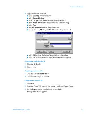 16: Cross-Tab Objects



                    3 Apply additional structure:
                      I click Country in the Rows area
                      I click Group Options
                      I select in specified order from the drop-down list
                      I type North America for the Name of the Named Group
                      I click New
                      I choose is one of from the drop-down list
                      I select Canada, Mexico, and USA from the drop-down list




                        I   click OK to close the Define Named Group dialog box
                        I   click OK to close the Cross-Tab Group Options dialog box.

                    Choosing a predefined style
                    1 Click the Style tab.
                    2 Select a style.

                    Applying a custom style
                    1 Click the Customize Style tab.
                    2 Customize the style as desired.

                    Finishing the Cross-Tab
                    1 Click OK.
                    2 Place the Cross-Tab in either the Report Header or Report Footer.
                    3 On the Report menu, click Refresh Report Data.
                      The updated report appears.




Crystal Reports User’s Guide                                                                       313
 