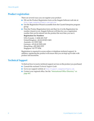 About this guide



Product registration
                   There are several ways you can register your product:
                   I Fill out the Product Registration form on the Seagate Software web site at:
                     u‡‡ƒ)†rhth‡r†‚s‡h…rp‚€…rtv†‡r…
                   I Use the Registration Wizard accessible from the Crystal Enterprise program
                     group.
                   I Print the Product Registration form and then fax it to the Registration fax
                     number closest to you. Seagate Software will then fax you a registration
                     number that can be entered into the product the next time you use it.
                     Registration Fax Numbers
                     USA/Canada +1 (604) 681-5147
                     United Kingdom +44 (0) 20 8231 0601
                     Australia +6 2 9955 7682
                     Germany +49 (0) 69 9509 6182
                     Hong Kong +852 2893 2727
                     Singapore +65 777 8786
                   Registration is required to access online or telephone technical support. In
                   addition, registering the product will ensure that you are kept up-to-date with
                   product advancements.


Technical Support
                   To find out how to receive technical support services on the product you purchased:
                   I Consult the enclosed Technical Support Guide.
                   I Go to our support website at u‡‡ƒ)†ˆƒƒ‚…‡†rhth‡r†‚s‡h…rp‚€.
                   I Contact your regional office. See the “International Office Directory” on
                      page 661.




8                                                                           Crystal Reports User’s Guide
 