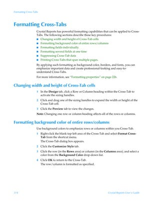 Formatting Cross-Tabs




Formatting Cross-Tabs
                   Crystal Reports has powerful formatting capabilities that can be applied to Cross-
                   Tabs. The following sections describe these key procedures:
                   I Changing width and height of Cross-Tab cells
                   I Formatting background color of entire rows/columns
                   I Formatting fields individually
                   I Formatting several fields at one time
                   I Suppressing Cross-Tab data
                   I Printing Cross-Tabs that span multiple pages.

                   By applying such formatting as background color, borders, and fonts, you can
                   emphasize important data and create professional-looking and easy-to-
                   understand Cross-Tabs.
                   For more information, see “Formatting properties” on page 226.


Changing width and height of Cross-Tab cells
                   1 In the Design tab, click a Row or Column heading within the Cross-Tab to
                     activate the sizing handles.
                   2 Click and drag one of the sizing handles to expand the width or height of the
                     Cross-Tab cell.
                   3 Click the Preview tab to view the changes.
                   Note: Changing one row or column heading affects all of the rows or columns.


Formatting background color of entire rows/columns
                   Use background colors to emphasize rows or columns within you Cross-Tab.
                   1 Right-click the blank top-left area of the Cross-Tab and select Format Cross-
                     Tab from the shortcut menu.
                     The Cross-Tab dialog box appears.
                   2 Click the Customize Style tab.
                   3 Click the row (in the Rows area) or column (in the Columns area), and select a
                     color from the Background Color drop-down list.
                   4 Click OK to return to the Cross-Tab.
                     The row/column is formatted as specified.




314                                                                         Crystal Reports User’s Guide
 