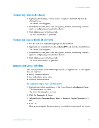 16: Cross-Tab Objects



Formatting fields individually
                    1 Right-click the field you want to format and choose Format Field from the
                      shortcut menu.
                      The Format Editor appears.
                    2 In the Format Editor, make font, background, borders, numbering, currency
                      symbols, and printing characteristics choices.
                    3 Click OK to return to the Cross-Tab.
                      The field is formatted as specified.


Formatting several fields at one time
                    1 Use the Shift-click method to highlight the desired fields.
                    2 Right-click any one of them and choose Format Objects from the shortcut menu.
                      The Format Editor appears.
                    3 In the Format Editor, make font, background, borders, numbering, currency
                      symbols, and printing characteristics choices.
                    4 Click OK to return to the Cross-Tab.
                      The fields are formatted as specified.


Suppressing Cross-Tab data
                    This section provides you with the steps required to suppress data in your report.
                    You can suppress:
                    I empty rows and columns
                    I row and column grand totals
                    I subtotals and their labels.


                    To suppress empty rows and columns
                    1 Right-click the blank top-left area of the Cross-Tab and select Format Cross-
                      Tab from the shortcut menu.
                      The Cross-Tab dialog box appears.
                    2 Click the Customize Style tab.
                    3 Select either the Suppress Empty Rows or Suppress Empty Columns check
                      box.
                    4 Click OK.
                      Now, when you print the report, empty rows and/or columns will not appear.




Crystal Reports User’s Guide                                                                         315
 