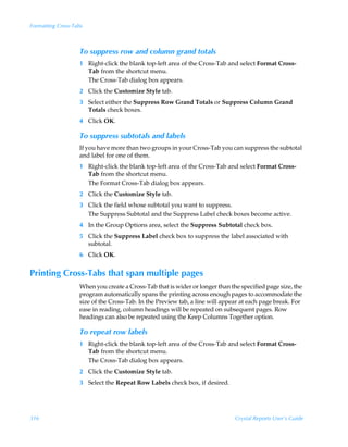 Formatting Cross-Tabs



                   To suppress row and column grand totals
                   1 Right-click the blank top-left area of the Cross-Tab and select Format Cross-
                     Tab from the shortcut menu.
                     The Cross-Tab dialog box appears.
                   2 Click the Customize Style tab.
                   3 Select either the Suppress Row Grand Totals or Suppress Column Grand
                     Totals check boxes.
                   4 Click OK.

                   To suppress subtotals and labels
                   If you have more than two groups in your Cross-Tab you can suppress the subtotal
                   and label for one of them.
                   1 Right-click the blank top-left area of the Cross-Tab and select Format Cross-
                     Tab from the shortcut menu.
                     The Format Cross-Tab dialog box appears.
                   2 Click the Customize Style tab.
                   3 Click the field whose subtotal you want to suppress.
                     The Suppress Subtotal and the Suppress Label check boxes become active.
                   4 In the Group Options area, select the Suppress Subtotal check box.
                   5 Click the Suppress Label check box to suppress the label associated with
                     subtotal.
                   6 Click OK.


Printing Cross-Tabs that span multiple pages
                   When you create a Cross-Tab that is wider or longer than the specified page size, the
                   program automatically spans the printing across enough pages to accommodate the
                   size of the Cross-Tab. In the Preview tab, a line will appear at each page break. For
                   ease in reading, column headings will be repeated on subsequent pages. Row
                   headings can also be repeated using the Keep Columns Together option.

                   To repeat row labels
                   1 Right-click the blank top-left area of the Cross-Tab and select Format Cross-
                     Tab from the shortcut menu.
                     The Cross-Tab dialog box appears.
                   2 Click the Customize Style tab.
                   3 Select the Repeat Row Labels check box, if desired.




316                                                                           Crystal Reports User’s Guide
 