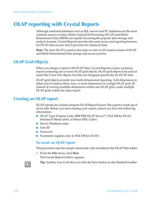OLAP reporting with Crystal Reports




OLAP reporting with Crystal Reports
                    Although relational databases such as SQL servers and PC databases are the most
                    common sources of data, Online Analytical Processing (OLAP) and Multi-
                    Dimensional Data (MDD) are rapidly becoming the popular data-storage and
                    analysis formats. Crystal Reports provides the same access and reporting features
                    for OLAP data sources that it provides for relational data.
                    Note: The term OLAP is used in this topic to refer to all common forms of OLAP
                    and Multi-Dimensional Data storage and access systems.


OLAP Grid Objects
                    When you design a report with OLAP data, Crystal Reports creates a primary
                    report containing one or more OLAP grid objects. OLAP grid objects look and act
                    much like Cross-Tab objects, but they are designed specifically for OLAP data.
                    OLAP grid objects provide true multi-dimensional reporting. Add dimensions to
                    either axis to analyze three, four, or more dimensions in a single OLAP grid. Or
                    instead of viewing multiple dimensions within one OLAP grid, create multiple
                    OLAP grids within the same report.


Creating an OLAP report
                    OLAP reports are created using the OLAP Report Expert. The expert is made up of
                    seven tabs. Before you start creating your report, ensure you have the following
                    information:
                    I OLAP Type (Essbase Cube, IBM DB2 OLAP Server™, OLE DB for OLAP,
                       Informix® MetaCube®, or Holos HDC Cube)
                    I Server/Database name
                    I User ID
                    I Password
                    I Parameters (applies only to OLE DB for OLAP).


                    To create an OLAP report
                    This procedure uses the sample xtreme.hdc cube included in the OLAP Data folder.
                    1 From the File menu, click New.
                      The Crystal Report Gallery appears.
                       Tip: Another way to do this is to click the New button on the Standard toolbar.




318                                                                         Crystal Reports User’s Guide
 