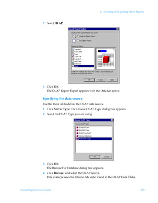 17: Creating and Updating OLAP Reports



                    2 Select OLAP.




                    3 Click OK.
                      The OLAP Report Expert appears with the Data tab active.

                    Specifying the data source
                    Use the Data tab to define the OLAP data source.
                    1 Click Server Type. The Choose OLAP Type dialog box appears.
                    2 Select the OLAP Type you are using.




                    3 Click OK.
                      The Browse For Database dialog box appears.
                    4 Click Browse, and select the OLAP source.
                      This example uses the Xtreme.hdc cube found in the OLAP Data folder.



Crystal Reports User’s Guide                                                                      319
 