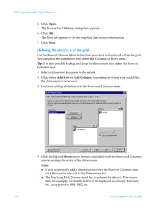 OLAP reporting with Crystal Reports



                    5 Click Open.
                      The Browse For Database dialog box appears.
                    6 Click OK.
                      The Data tab appears with the supplied data source information.
                    7 Click Next.

                    Defining the structure of the grid
                    Use the Rows/Columns tab to define how your data is structured within the grid.
                    You can place the dimensions into either the Columns or Rows areas.
                    Tip: It is also possible to drag and drop the dimensions into either the Rows or
                    Columns area.
                    1 Select a dimension to appear in the report.
                    2 Click either Add Row or Add Column, depending on where you would like
                      the dimension to be located.
                    3 Continue adding dimensions to the Rows and Columns areas.




                    4 Click the Up and Down arrow buttons associated with the Rows and Columns
                      area to arrange the order of the dimensions.
                       Note:
                       I If you accidentally add a dimension to either the Rows or Columns area,
                         click Remove to return it to the Dimensions list.
                       I The Use Long Field Names check box is selected by default. This means
                         that, for example, the month field will be displayed as January, February,
                         etc., as opposed to M01, M02, etc.



320                                                                          Crystal Reports User’s Guide
 