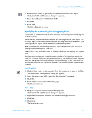 17: Creating and Updating OLAP Reports



                    5 Click the field picker to specify the fields to be included in your report.
                      The Select Fields for Dimension dialog box appears.
                    6 Select the fields you would like to include.
                    7 Click OK.
                    8 Click Next.
                      The Filter/Page tab appears.

                    Specifying the number of grids and applying filters
                    Use this tab to limit the records that are returned, and specify the number of grids
                    that are required.
                    The Filter area determines the boundaries that will be placed on your report. For
                    example, if you have a time dimension that is made up of fiscal quarter fields, you
                    could specify the report return the results for a specific quarter.
                    Tip: All records are unfiltered by default; if you do not need to filter records or
                    specify the number of grids, click Next.
                    Note: If all of your fields were used in the Rows/Column tab, nothing will appear
                    here.
                    The Page area enables you to determine the number of grids and the subject of
                    each. For example, if you have a product dimension, you could put this in the page
                    area and specify two different products. This would result in two grids with the
                    same rows, columns, and formatting, but each one would be based on a different
                    product.

                    Specify a filter
                    1 Click the field picker to determine the field that is going to be used as the filter.
                      The Select Fields for Dimension dialog box appears.
                    2 Select the appropriate field, expanding the structure if necessary.
                    3 Click OK.
                    4 Click Next if you do not want to add a page.
                      The Style tab appears.

                    Add a page
                    1 Drag and drop the dimension(s) into the page area.
                      The Select Fields for Dimension dialog box appears.
                    2 Expand the dimensions structure and select the appropriate fields.
                    3 Click OK.
                    4 Click Next.
                      The Style tab appears.



Crystal Reports User’s Guide                                                                           321
 