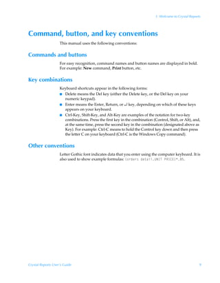 1: Welcome to Crystal Reports




Command, button, and key conventions
                    This manual uses the following conventions:


Commands and buttons
                    For easy recognition, command names and button names are displayed in bold.
                    For example: New command, Print button, etc.


Key combinations
                    Keyboard shortcuts appear in the following forms:
                    I Delete means the Del key (either the Delete key, or the Del key on your
                      numeric keypad).
                    I Enter means the Enter, Return, or ↵ key, depending on which of these keys
                      appears on your keyboard.
                    I Ctrl-Key, Shift-Key, and Alt-Key are examples of the notation for two-key
                      combinations. Press the first key in the combination (Control, Shift, or Alt), and,
                      at the same time, press the second key in the combination (designated above as
                      Key). For example: Ctrl-C means to hold the Control key down and then press
                      the letter C on your keyboard (Ctrl-C is the Windows Copy command).


Other conventions
                    Letter Gothic font indicates data that you enter using the computer keyboard. It is
                    also used to show example formulas: ”‚…qr…†Ãqr‡hvyVIDUÃQSD8@–'$.




Crystal Reports User’s Guide                                                                             9
 