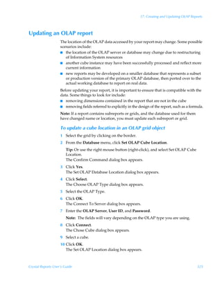 17: Creating and Updating OLAP Reports



Updating an OLAP report
                    The location of the OLAP data accessed by your report may change. Some possible
                    scenarios include:
                    I the location of the OLAP server or database may change due to restructuring
                       of Information System resources
                    I another cube instance may have been successfully processed and reflect more
                       current information
                    I new reports may be developed on a smaller database that represents a subset
                       or production version of the primary OLAP database, then ported over to the
                       actual working database to report on real data.
                    Before updating your report, it is important to ensure that is compatible with the
                    data. Some things to look for include:
                    I removing dimensions contained in the report that are not in the cube
                    I removing fields referred to explicitly in the design of the report, such as a formula.

                    Note: If a report contains subreports or grids, and the database used for them
                    have changed name or location, you must update each subreport or grid.

                    To update a cube location in an OLAP grid object
                    1 Select the grid by clicking on the border.
                    2 From the Database menu, click Set OLAP Cube Location.
                        Tip: Or use the right mouse button (right-click), and select Set OLAP Cube
                        Location.
                        The Confirm Command dialog box appears.
                    3 Click Yes.
                      The Set OLAP Database Location dialog box appears.
                    4 Click Select.
                      The Choose OLAP Type dialog box appears.
                    5 Select the OLAP Type.
                    6 Click OK.
                      The Connect To Server dialog box appears.
                    7 Enter the OLAP Server, User ID, and Password.
                        Note: The fields will vary depending on the OLAP type you are using.
                    8 Click Connect.
                      The Chose Cube dialog box appears.
                    9 Select a cube.
                    10 Click OK.
                       The Set OLAP Location dialog box appears.



Crystal Reports User’s Guide                                                                            325
 
